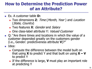 76
How to Determine the Prediction Power
of an Attribute?
 Ex. A customer table D:
 Two dimensions Z: Time (Month, Year ) and Location
(State, Country)
 Two features X: Gender and Salary
 One class-label attribute Y: Valued Customer
 Q: “Are there times and locations in which the value of a
customer depended greatly on the customers gender
(i.e., Gender: predictiveness attribute V)?”
 Idea:
 Compute the difference between the model built on
that using X to predict Y and that built on using X – V
to predict Y
 If the difference is large, V must play an important role
at predicting Y
 