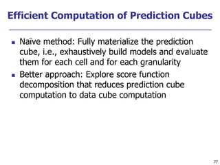 77
Efficient Computation of Prediction Cubes
 Naïve method: Fully materialize the prediction
cube, i.e., exhaustively build models and evaluate
them for each cell and for each granularity
 Better approach: Explore score function
decomposition that reduces prediction cube
computation to data cube computation
 