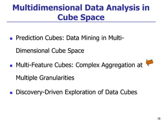 78
78
Multidimensional Data Analysis in
Cube Space
 Prediction Cubes: Data Mining in Multi-
Dimensional Cube Space
 Multi-Feature Cubes: Complex Aggregation at
Multiple Granularities
 Discovery-Driven Exploration of Data Cubes
 