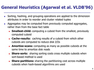 8
8
General Heuristics (Agarwal et al. VLDB’96)
 Sorting, hashing, and grouping operations are applied to the dimension
attributes in order to reorder and cluster related tuples
 Aggregates may be computed from previously computed aggregates,
rather than from the base fact table
 Smallest-child: computing a cuboid from the smallest, previously
computed cuboid
 Cache-results: caching results of a cuboid from which other
cuboids are computed to reduce disk I/Os
 Amortize-scans: computing as many as possible cuboids at the
same time to amortize disk reads
 Share-sorts: sharing sorting costs cross multiple cuboids when
sort-based method is used
 Share-partitions: sharing the partitioning cost across multiple
cuboids when hash-based algorithms are used
 