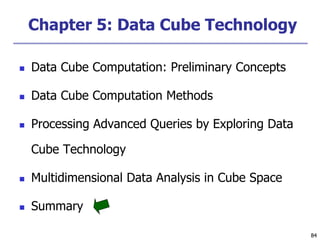 84
84
Chapter 5: Data Cube Technology
 Data Cube Computation: Preliminary Concepts
 Data Cube Computation Methods
 Processing Advanced Queries by Exploring Data
Cube Technology
 Multidimensional Data Analysis in Cube Space
 Summary
 