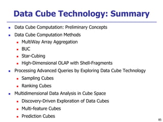 85
85
Data Cube Technology: Summary
 Data Cube Computation: Preliminary Concepts
 Data Cube Computation Methods
 MultiWay Array Aggregation
 BUC
 Star-Cubing
 High-Dimensional OLAP with Shell-Fragments
 Processing Advanced Queries by Exploring Data Cube Technology
 Sampling Cubes
 Ranking Cubes
 Multidimensional Data Analysis in Cube Space
 Discovery-Driven Exploration of Data Cubes
 Multi-feature Cubes
 Prediction Cubes
 