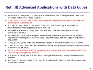 87
87
Ref. (II) Advanced Applications with Data Cubes
 D. Burdick, P. Deshpande, T. S. Jayram, R. Ramakrishnan, and S. Vaithyanathan. OLAP over
uncertain and imprecise data. VLDB’05
 X. Li, J. Han, Z. Yin, J.-G. Lee, Y. Sun, “Sampling Cube: A Framework for Statistical OLAP over
Sampling Data”, SIGMOD’08
 C. X. Lin, B. Ding, J. Han, F. Zhu, and B. Zhao. Text Cube: Computing IR measures for
multidimensional text database analysis. ICDM’08
 D. Papadias, P. Kalnis, J. Zhang, and Y. Tao. Efficient OLAP operations in spatial data
warehouses. SSTD’01
 N. Stefanovic, J. Han, and K. Koperski. Object-based selective materialization for efficient
implementation of spatial data cubes. IEEE Trans. Knowledge and Data Engineering, 12:938–
958, 2000.
 T. Wu, D. Xin, Q. Mei, and J. Han. Promotion analysis in multidimensional space. VLDB’09
 T. Wu, D. Xin, and J. Han. ARCube: Supporting ranking aggregate queries in partially materialized
data cubes. SIGMOD’08
 D. Xin, J. Han, H. Cheng, and X. Li. Answering top-k queries with multi-dimensional selections:
The ranking cube approach. VLDB’06
 J. S. Vitter, M. Wang, and B. R. Iyer. Data cube approximation and histograms via wavelets.
CIKM’98
 D. Zhang, C. Zhai, and J. Han. Topic cube: Topic modeling for OLAP on multi-dimensional text
databases. SDM’09
 