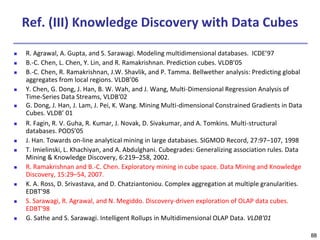 88
Ref. (III) Knowledge Discovery with Data Cubes
 R. Agrawal, A. Gupta, and S. Sarawagi. Modeling multidimensional databases. ICDE’97
 B.-C. Chen, L. Chen, Y. Lin, and R. Ramakrishnan. Prediction cubes. VLDB’05
 B.-C. Chen, R. Ramakrishnan, J.W. Shavlik, and P. Tamma. Bellwether analysis: Predicting global
aggregates from local regions. VLDB’06
 Y. Chen, G. Dong, J. Han, B. W. Wah, and J. Wang, Multi-Dimensional Regression Analysis of
Time-Series Data Streams, VLDB'02
 G. Dong, J. Han, J. Lam, J. Pei, K. Wang. Mining Multi-dimensional Constrained Gradients in Data
Cubes. VLDB’ 01
 R. Fagin, R. V. Guha, R. Kumar, J. Novak, D. Sivakumar, and A. Tomkins. Multi-structural
databases. PODS’05
 J. Han. Towards on-line analytical mining in large databases. SIGMOD Record, 27:97–107, 1998
 T. Imielinski, L. Khachiyan, and A. Abdulghani. Cubegrades: Generalizing association rules. Data
Mining & Knowledge Discovery, 6:219–258, 2002.
 R. Ramakrishnan and B.-C. Chen. Exploratory mining in cube space. Data Mining and Knowledge
Discovery, 15:29–54, 2007.
 K. A. Ross, D. Srivastava, and D. Chatziantoniou. Complex aggregation at multiple granularities.
EDBT'98
 S. Sarawagi, R. Agrawal, and N. Megiddo. Discovery-driven exploration of OLAP data cubes.
EDBT'98
 G. Sathe and S. Sarawagi. Intelligent Rollups in Multidimensional OLAP Data. VLDB'01
 