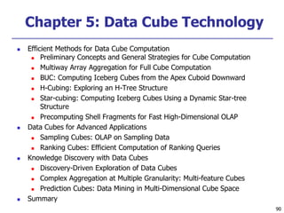 90
90
Chapter 5: Data Cube Technology
 Efficient Methods for Data Cube Computation
 Preliminary Concepts and General Strategies for Cube Computation
 Multiway Array Aggregation for Full Cube Computation
 BUC: Computing Iceberg Cubes from the Apex Cuboid Downward
 H-Cubing: Exploring an H-Tree Structure
 Star-cubing: Computing Iceberg Cubes Using a Dynamic Star-tree
Structure
 Precomputing Shell Fragments for Fast High-Dimensional OLAP
 Data Cubes for Advanced Applications
 Sampling Cubes: OLAP on Sampling Data
 Ranking Cubes: Efficient Computation of Ranking Queries
 Knowledge Discovery with Data Cubes
 Discovery-Driven Exploration of Data Cubes
 Complex Aggregation at Multiple Granularity: Multi-feature Cubes
 Prediction Cubes: Data Mining in Multi-Dimensional Cube Space
 Summary
 