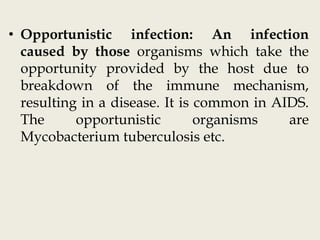 • Opportunistic infection: An infection
caused by those organisms which take the
opportunity provided by the host due to
breakdown of the immune mechanism,
resulting in a disease. It is common in AIDS.
The opportunistic organisms are
Mycobacterium tuberculosis etc.
 