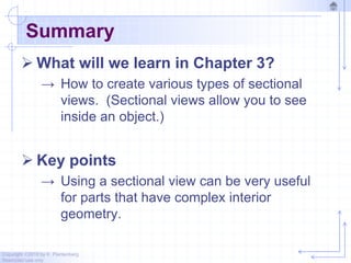 Copyright ©2010 by K. Plantenberg
Restricted use only
Summary
 What will we learn in Chapter 3?
→ How to create various types of sectional
views. (Sectional views allow you to see
inside an object.)
 Key points
→ Using a sectional view can be very useful
for parts that have complex interior
geometry.
 