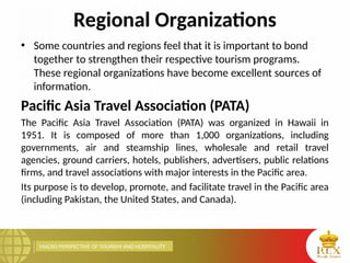 MACRO PERSPECTIVE OF TOURISM AND HOSPITALITY
Regional Organizations
• Some countries and regions feel that it is important to bond
together to strengthen their respective tourism programs.
These regional organizations have become excellent sources of
information.
Pacific Asia Travel Association (PATA)
The Pacific Asia Travel Association (PATA) was organized in Hawaii in
1951. It is composed of more than 1,000 organizations, including
governments, air and steamship lines, wholesale and retail travel
agencies, ground carriers, hotels, publishers, advertisers, public relations
firms, and travel associations with major interests in the Pacific area.
Its purpose is to develop, promote, and facilitate travel in the Pacific area
(including Pakistan, the United States, and Canada).
 