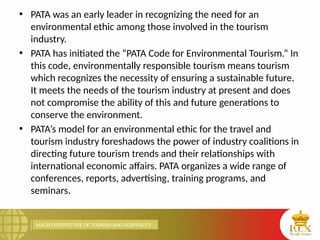 MACRO PERSPECTIVE OF TOURISM AND HOSPITALITY
• PATA was an early leader in recognizing the need for an
environmental ethic among those involved in the tourism
industry.
• PATA has initiated the “PATA Code for Environmental Tourism.” In
this code, environmentally responsible tourism means tourism
which recognizes the necessity of ensuring a sustainable future.
It meets the needs of the tourism industry at present and does
not compromise the ability of this and future generations to
conserve the environment.
• PATA’s model for an environmental ethic for the travel and
tourism industry foreshadows the power of industry coalitions in
directing future tourism trends and their relationships with
international economic affairs. PATA organizes a wide range of
conferences, reports, advertising, training programs, and
seminars.
 
