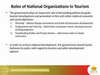 MACRO PERSPECTIVE OF TOURISM AND HOSPITALITY
Roles of National Organizations in Tourism
• The government plays an important role in formulating policies to guide
tourism development and promotion in line with other national economic
and social objectives.
1. Planning – attracts foreign investment and funds infrastructure development
2. Employment and Training – determines manpower needs, develops tourism
training programs
3. Coordinating Public and Private Sectors – determines roles in mixed
economics
• In order to achieve national development, the government should clearly
delineate its policy with regard to tourism and other development
options.
 