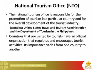 MACRO PERSPECTIVE OF TOURISM AND HOSPITALITY
National Tourism Office (NTO)
• The national tourism office is responsible for the
promotion of tourism in a particular country and for
the overall development of the tourist industry.
Examples: United States Travel and Tourism Administration
and the Department of Tourism in the Philippines
• Countries that are visited by tourists have an official
organization that regulates and encourages tourist
activities. Its importance varies from one country to
another.
 