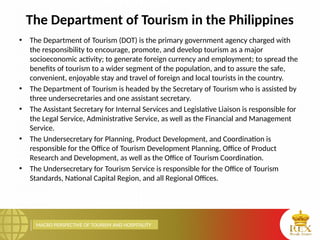MACRO PERSPECTIVE OF TOURISM AND HOSPITALITY
The Department of Tourism in the Philippines
• The Department of Tourism (DOT) is the primary government agency charged with
the responsibility to encourage, promote, and develop tourism as a major
socioeconomic activity; to generate foreign currency and employment; to spread the
benefits of tourism to a wider segment of the population, and to assure the safe,
convenient, enjoyable stay and travel of foreign and local tourists in the country.
• The Department of Tourism is headed by the Secretary of Tourism who is assisted by
three undersecretaries and one assistant secretary.
• The Assistant Secretary for Internal Services and Legislative Liaison is responsible for
the Legal Service, Administrative Service, as well as the Financial and Management
Service.
• The Undersecretary for Planning, Product Development, and Coordination is
responsible for the Office of Tourism Development Planning, Office of Product
Research and Development, as well as the Office of Tourism Coordination.
• The Undersecretary for Tourism Service is responsible for the Office of Tourism
Standards, National Capital Region, and all Regional Offices.
 