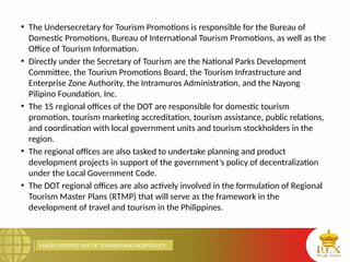 MACRO PERSPECTIVE OF TOURISM AND HOSPITALITY
• The Undersecretary for Tourism Promotions is responsible for the Bureau of
Domestic Promotions, Bureau of International Tourism Promotions, as well as the
Office of Tourism Information.
• Directly under the Secretary of Tourism are the National Parks Development
Committee, the Tourism Promotions Board, the Tourism Infrastructure and
Enterprise Zone Authority, the Intramuros Administration, and the Nayong
Pilipino Foundation, Inc.
• The 15 regional offices of the DOT are responsible for domestic tourism
promotion, tourism marketing accreditation, tourism assistance, public relations,
and coordination with local government units and tourism stockholders in the
region.
• The regional offices are also tasked to undertake planning and product
development projects in support of the government’s policy of decentralization
under the Local Government Code.
• The DOT regional offices are also actively involved in the formulation of Regional
Tourism Master Plans (RTMP) that will serve as the framework in the
development of travel and tourism in the Philippines.
 