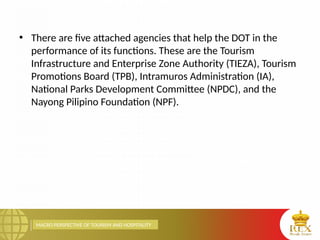 MACRO PERSPECTIVE OF TOURISM AND HOSPITALITY
• There are five attached agencies that help the DOT in the
performance of its functions. These are the Tourism
Infrastructure and Enterprise Zone Authority (TIEZA), Tourism
Promotions Board (TPB), Intramuros Administration (IA),
National Parks Development Committee (NPDC), and the
Nayong Pilipino Foundation (NPF).
 