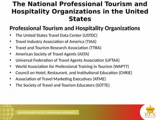MACRO PERSPECTIVE OF TOURISM AND HOSPITALITY
The National Professional Tourism and
Hospitality Organizations in the United
States
Professional Tourism and Hospitality Organizations
• The United States Travel Data Center (USTDC)
• Travel Industry Association of America (TIAA)
• Travel and Tourism Research Association (TTRA)
• American Society of Travel Agents (ASTA)
• Universal Federation of Travel Agents Association (UFTAA)
• World Association for Professional Training in Tourism (WAPTT)
• Council on Hotel, Restaurant, and Institutional Education (CHRIE)
• Association of Travel Marketing Executives (ATME)
• The Society of Travel and Tourism Educators (SOTTE)
 