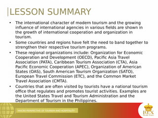 MACRO PERSPECTIVE OF TOURISM AND HOSPITALITY
LESSON SUMMARY
• The international character of modern tourism and the growing
influence of international agencies in various fields are shown in
the growth of international cooperation and organization in
tourism.
• Some countries and regions have felt the need to band together to
strengthen their respective tourism programs.
• These regional organizations include: Organization for Economic
Cooperation and Development (OECD), Pacific Asia Travel
Association (PATA), Caribbean Tourism Association (CTA), Asia
Pacific Economic Cooperation (APEC), Organization of American
States (OAS), South American Tourism Organization (SATO),
European Travel Commission (ETC), and the Common Market
Travel Association (CMTA).
• Countries that are often visited by tourists have a national tourism
office that regulates and promotes tourist activities. Examples are
the United States Travel and Tourism Administration and the
Department of Tourism in the Philippines.
 