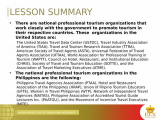 MACRO PERSPECTIVE OF TOURISM AND HOSPITALITY
LESSON SUMMARY
• There are national professional tourism organizations that
work closely with the government to promote tourism in
their respective countries. These organizations in the
United States are:
The United States Travel Data Center (USTDC), Travel Industry Association
of America (TIAA), Travel and Tourism Research Association (TTRA),
American Society of Travel Agents (ASTA), Universal Federation of Travel
Agents Association (UFTAA), World Association for Professional Training in
Tourism (WAPTT), Council on Hotel, Restaurant, and Institutional Education
(CHRIE), Society of Travel and Tourism Education (SOTTE), and the
Association of Travel Marketing Executives (ATME).
• The national professional tourism organizations in the
Philippines are the following:
Philippine Travel Agencies Association (PTAA), Hotel and Restaurant
Association of the Philippines (HRAP), Union of Filipino Tourism Educators
(UFTE), Women in Travel Philippines (WTP), Network of Independent Travel
Agencies (NAITAS), Philippine Association of Accredited Tourist Guide
Lecturers Inc. (PAATGLI), and the Movement of Incentive Travel Executives
(MITE).
 
