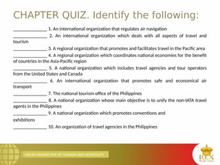 MACRO PERSPECTIVE OF TOURISM AND HOSPITALITY
CHAPTER QUIZ. Identify the following:
______________ 1. An international organization that regulates air navigation
______________ 2. An international organization which deals with all aspects of travel and
tourism
______________ 3. A regional organization that promotes and facilitates travel in the Pacific area
______________ 4. A regional organization which coordinates national economies for the benefit
of countries in the Asia-Pacific region
______________ 5. A national organization which includes travel agencies and tour operators
from the United States and Canada
______________ 6. An international organization that promotes safe and economical air
transport
______________ 7. The national tourism office of the Philippines
______________ 8. A national organization whose main objective is to unify the non-IATA travel
agents in the Philippines
______________ 9. A national organization which promotes conventions and
exhibitions
______________ 10. An organization of travel agencies in the Philippines
 