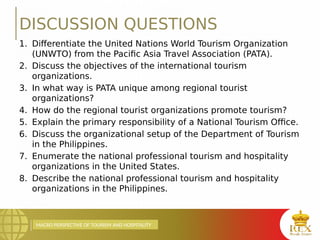 MACRO PERSPECTIVE OF TOURISM AND HOSPITALITY
DISCUSSION QUESTIONS
1. Differentiate the United Nations World Tourism Organization
(UNWTO) from the Pacific Asia Travel Association (PATA).
2. Discuss the objectives of the international tourism
organizations.
3. In what way is PATA unique among regional tourist
organizations?
4. How do the regional tourist organizations promote tourism?
5. Explain the primary responsibility of a National Tourism Office.
6. Discuss the organizational setup of the Department of Tourism
in the Philippines.
7. Enumerate the national professional tourism and hospitality
organizations in the United States.
8. Describe the national professional tourism and hospitality
organizations in the Philippines.
 