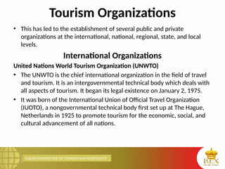 MACRO PERSPECTIVE OF TOURISM AND HOSPITALITY
Tourism Organizations
• This has led to the establishment of several public and private
organizations at the international, national, regional, state, and local
levels.
International Organizations
United Nations World Tourism Organization (UNWTO)
• The UNWTO is the chief international organization in the field of travel
and tourism. It is an intergovernmental technical body which deals with
all aspects of tourism. It began its legal existence on January 2, 1975.
• It was born of the International Union of Official Travel Organization
(IUOTO), a nongovernmental technical body first set up at The Hague,
Netherlands in 1925 to promote tourism for the economic, social, and
cultural advancement of all nations.
 