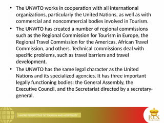 MACRO PERSPECTIVE OF TOURISM AND HOSPITALITY
• The UNWTO works in cooperation with all international
organizations, particularly the United Nations, as well as with
commercial and noncommercial bodies involved in Tourism.
• The UNWTO has created a number of regional commissions
such as the Regional Commission for Tourism in Europe, the
Regional Travel Commission for the Americas, African Travel
Commission, and others. Technical commissions deal with
specific problems, such as travel barriers and travel
development.
• The UNWTO has the same legal character as the United
Nations and its specialized agencies. It has three important
legally functioning bodies: the General Assembly, the
Executive Council, and the Secretariat directed by a secretary-
general.
 