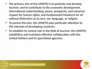 MACRO PERSPECTIVE OF TOURISM AND HOSPITALITY
• The primary aim of the UNWTO is to promote and develop
tourism; and to contribute to the economic development,
international understanding, peace, prosperity, and universal
respect for human rights; and fundamental freedoms for all
without distinction as to race, sex, language, or religion.
• To pursue this aim, the UNWTO pays particular attention to
the interests of developing countries.
• To establish its central role in the field of tourism, the UNWTO
establishes and maintains effective collaboration with the
United Nations and its specialized agencies.
 