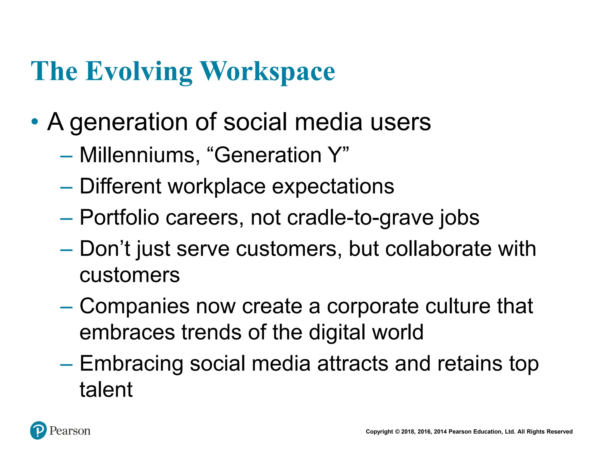 Copyright © 2018, 2016, 2014 Pearson Education, Ltd. All Rights Reserved
The Evolving Workspace
• A generation of social media users
– Millenniums, “Generation Y”
– Different workplace expectations
– Portfolio careers, not cradle-to-grave jobs
– Don’t just serve customers, but collaborate with
customers
– Companies now create a corporate culture that
embraces trends of the digital world
– Embracing social media attracts and retains top
talent
 