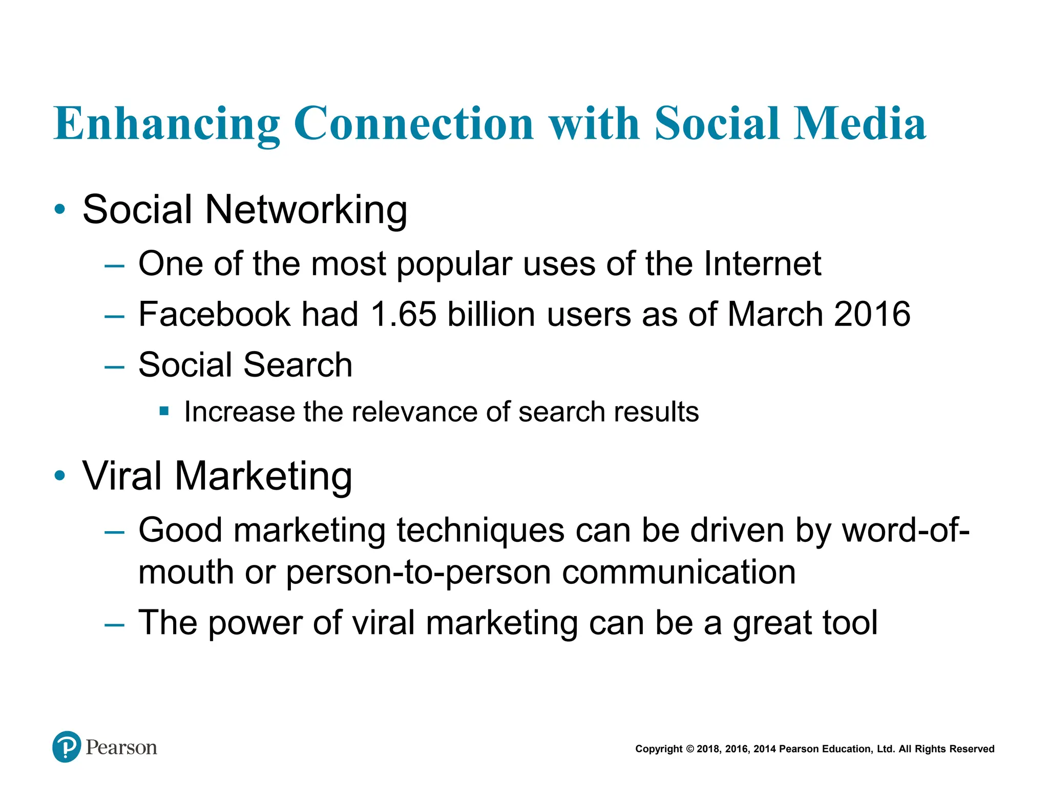 Copyright © 2018, 2016, 2014 Pearson Education, Ltd. All Rights Reserved
Enhancing Connection with Social Media
• Social Networking
– One of the most popular uses of the Internet
– Facebook had 1.65 billion users as of March 2016
– Social Search
 Increase the relevance of search results
• Viral Marketing
– Good marketing techniques can be driven by word-of-
mouth or person-to-person communication
– The power of viral marketing can be a great tool
 