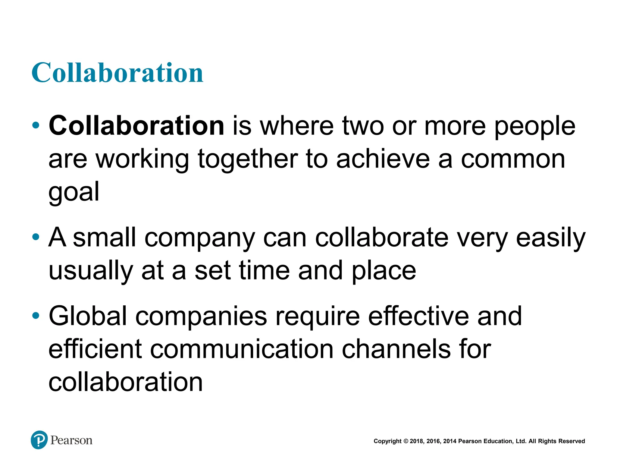 Copyright © 2018, 2016, 2014 Pearson Education, Ltd. All Rights Reserved
Collaboration
• Collaboration is where two or more people
are working together to achieve a common
goal
• A small company can collaborate very easily
usually at a set time and place
• Global companies require effective and
efficient communication channels for
collaboration
 