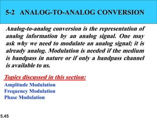 5.45
5-2 ANALOG-TO-ANALOG CONVERSION
Analog-to-analog conversion is the representation of
analog information by an analog signal. One may
ask why we need to modulate an analog signal; it is
already analog. Modulation is needed if the medium
is bandpass in nature or if only a bandpass channel
is available to us.
Amplitude Modulation
Frequency Modulation
Phase Modulation
Topics discussed in this section:
 