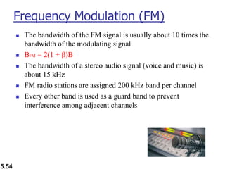 5.54
Frequency Modulation (FM)
◼ The bandwidth of the FM signal is usually about 10 times the
bandwidth of the modulating signal
◼ BFM = 2(1 + β)B
◼ The bandwidth of a stereo audio signal (voice and music) is
about 15 kHz
◼ FM radio stations are assigned 200 kHz band per channel
◼ Every other band is used as a guard band to prevent
interference among adjacent channels
 