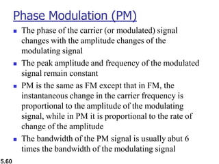 5.60
Phase Modulation (PM)
◼ The phase of the carrier (or modulated) signal
changes with the amplitude changes of the
modulating signal
◼ The peak amplitude and frequency of the modulated
signal remain constant
◼ PM is the same as FM except that in FM, the
instantaneous change in the carrier frequency is
proportional to the amplitude of the modulating
signal, while in PM it is proportional to the rate of
change of the amplitude
◼ The bandwidth of the PM signal is usually abut 6
times the bandwidth of the modulating signal
 