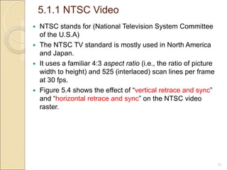 5.1.1 NTSC Video
11
 NTSC stands for (National Television System Committee
of the U.S.A)
 The NTSC TV standard is mostly used in North America
and Japan.
 It uses a familiar 4:3 aspect ratio (i.e., the ratio of picture
width to height) and 525 (interlaced) scan lines per frame
at 30 fps.
 Figure 5.4 shows the effect of “vertical retrace and sync”
and “horizontal retrace and sync” on the NTSC video
raster.
 