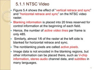 5.1.1 NTSC Video
12
 Figure 5.4 shows the effect of “vertical retrace and sync”
and “horizontal retrace and sync” on the NTSC video
raster.
 Blanking information is placed into 20 lines reserved for
control information at the beginning of each field.
 Hence, the number of active video lines per frame is
only 485.
 Similarly, almost 1/6 of the raster at the left side is
blanked for horizontal retrace and sync.
 The nonblanking pixels are called active pixels.
 Image data is not encoded in the blanking regions, but
other information can be placed there, such as V-chip
information, stereo audio channel data, and subtitles in
many languages.
 