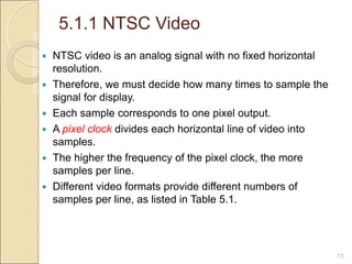 5.1.1 NTSC Video
13
 NTSC video is an analog signal with no fixed horizontal
resolution.
 Therefore, we must decide how many times to sample the
signal for display.
 Each sample corresponds to one pixel output.
 A pixel clock divides each horizontal line of video into
samples.
 The higher the frequency of the pixel clock, the more
samples per line.
 Different video formats provide different numbers of
samples per line, as listed in Table 5.1.
 
