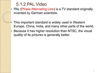 5.1.2 PAL Video
17
 PAL (Phase Alternating Line) is a TV standard originally
invented by German scientists.
 This important standard is widely used in Western
Europe, China, India, and many other parts of the world.
 Because it has higher resolution than NTSC, the visual
quality of its pictures is generally better.
 