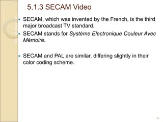 5.1.3 SECAM Video
19
 SECAM, which was invented by the French, is the third
major broadcast TV standard.
 SECAM stands for Système Electronique Couleur Avec
Mémoire.
 SECAM and PAL are similar, differing slightly in their
color coding scheme.
 