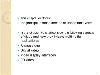  This chapter explores:
 the principal notions needed to understand video
 in this chapter we shall consider the following aspects
of video and how they impact multimedia
applications:
 Analog video
 Digital video
 Video display interfaces
 3D video
2
 