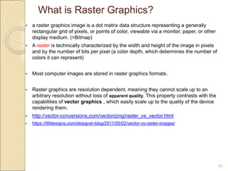 What is Raster Graphics?
20
 a raster graphics image is a dot matrix data structure representing a generally
rectangular grid of pixels, or points of color, viewable via a monitor, paper, or other
display medium. (=Bitmap)
 A raster is technically characterized by the width and height of the image in pixels
and by the number of bits per pixel (a color depth, which determines the number of
colors it can represent)
 Most computer images are stored in raster graphics formats.
 Raster graphics are resolution dependent, meaning they cannot scale up to an
arbitrary resolution without loss of apparent quality. This property contrasts with the
capabilities of vector graphics , which easily scale up to the quality of the device
rendering them.
 http://vector-conversions.com/vectorizing/raster_vs_vector.html
 https://99designs.com/designer-blog/2011/05/02/vector-vs-raster-images/
 
