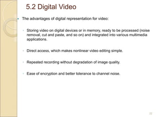 5.2 Digital Video
22
 The advantages of digital representation for video:
◦ Storing video on digital devices or in memory, ready to be processed (noise
removal, cut and paste, and so on) and integrated into various multimedia
applications.
◦ Direct access, which makes nonlinear video editing simple.
◦ Repeated recording without degradation of image quality.
◦ Ease of encryption and better tolerance to channel noise.
 