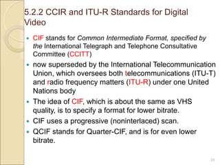 5.2.2 CCIR and ITU-R Standards for Digital
Video
24
 CIF stands for Common Intermediate Format, specified by
the International Telegraph and Telephone Consultative
Committee (CCITT)
 now superseded by the International Telecommunication
Union, which oversees both telecommunications (ITU-T)
and radio frequency matters (ITU-R) under one United
Nations body
 The idea of CIF, which is about the same as VHS
quality, is to specify a format for lower bitrate.
 CIF uses a progressive (noninterlaced) scan.
 QCIF stands for Quarter-CIF, and is for even lower
bitrate.
 