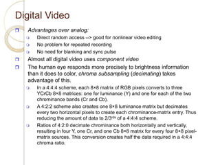 Digital Video
 Advantages over analog:
 Direct random access --> good for nonlinear video editing
 No problem for repeated recording
 No need for blanking and sync pulse
 Almost all digital video uses component video
 The human eye responds more precisely to brightness information
than it does to color, chroma subsampling (decimating) takes
advantage of this.
 In a 4:4:4 scheme, each 8×8 matrix of RGB pixels converts to three
YCrCb 8×8 matrices: one for luminance (Y) and one for each of the two
chrominance bands (Cr and Cb).
 A 4:2:2 scheme also creates one 8×8 luminance matrix but decimates
every two horizontal pixels to create each chrominance-matrix entry. Thus
reducing the amount of data to 2/3rds of a 4:4:4 scheme.
 Ratios of 4:2:0 decimate chrominance both horizontally and vertically,
resulting in four Y, one Cr, and one Cb 8×8 matrix for every four 8×8 pixel-
matrix sources. This conversion creates half the data required in a 4:4:4
chroma ratio.
 