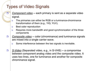 Types of Video Signals
 Component video -- each primary is sent as a separate video
signal.
 The primaries can either be RGB or a luminance-chrominance
transformation of them (e.g., YIQ, YUV).
 Best color reproduction
 Requires more bandwidth and good synchronization of the three
components
 Composite video -- color (chrominance) and luminance signals
are mixed into a single carrier wave.
 Some interference between the two signals is inevitable.
 S-Video (Separated video, e.g., in S-VHS) -- a compromise
between component analog video and the composite video. It
uses two lines, one for luminance and another for composite
chrominance signal.
 