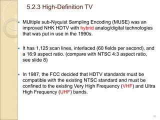 5.2.3 High-Definition TV
30
 MUltiple sub-Nyquist Sampling Encoding (MUSE) was an
improved NHK HDTV with hybrid analog/digital technologies
that was put in use in the 1990s.
 It has 1,125 scan lines, interlaced (60 fields per second), and
a 16:9 aspect ratio. (compare with NTSC 4:3 aspect ratio,
see slide 8)
 In 1987, the FCC decided that HDTV standards must be
compatible with the existing NTSC standard and must be
confined to the existing Very High Frequency (VHF) and Ultra
High Frequency (UHF) bands.
 