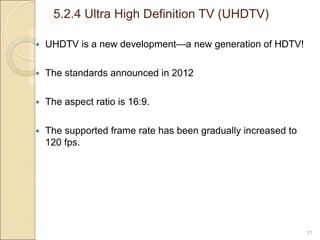 5.2.4 Ultra High Definition TV (UHDTV)
31
 UHDTV is a new development—a new generation of HDTV!
 The standards announced in 2012
 The aspect ratio is 16:9.
 The supported frame rate has been gradually increased to
120 fps.
 