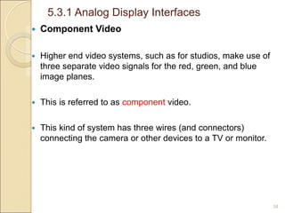 5.3.1 Analog Display Interfaces
34
 Component Video
 Higher end video systems, such as for studios, make use of
three separate video signals for the red, green, and blue
image planes.
 This is referred to as component video.
 This kind of system has three wires (and connectors)
connecting the camera or other devices to a TV or monitor.
 