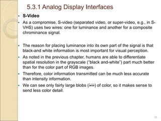 5.3.1 Analog Display Interfaces
35
 S-Video
 As a compromise, S-video (separated video, or super-video, e.g., in S-
VHS) uses two wires: one for luminance and another for a composite
chrominance signal.
 The reason for placing luminance into its own part of the signal is that
black-and white information is most important for visual perception.
 As noted in the previous chapter, humans are able to differentiate
spatial resolution in the grayscale (“black and-white”) part much better
than for the color part of RGB images.
 Therefore, color information transmitted can be much less accurate
than intensity information.
 We can see only fairly large blobs (‫)نقاط‬ of color, so it makes sense to
send less color detail.
 