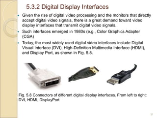 5.3.2 Digital Display Interfaces
37
 Given the rise of digital video processing and the monitors that directly
accept digital video signals, there is a great demand toward video
display interfaces that transmit digital video signals.
 Such interfaces emerged in 1980s (e.g., Color Graphics Adapter
(CGA)
 Today, the most widely used digital video interfaces include Digital
Visual Interface (DVI), High-Definition Multimedia Interface (HDMI),
and Display Port, as shown in Fig. 5.8.
Fig. 5.8 Connectors of different digital display interfaces. From left to right:
DVI, HDMI, DisplayPort
 