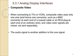 5.3.1 Analog Display Interfaces
38
 Composite Video
 When connecting to TVs or VCRs, composite video uses only
one wire (and hence one connector, such as a BNC
connector at each end of a coaxial cable or an RCA plug at
each end of an ordinary wire), and video color signals are
mixed, not sent separately.
 The audio signal is another addition to this one signal.
 