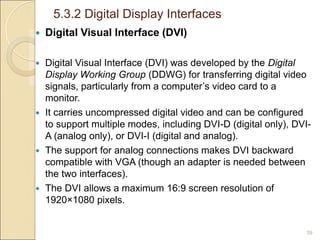 5.3.2 Digital Display Interfaces
39
 Digital Visual Interface (DVI)
 Digital Visual Interface (DVI) was developed by the Digital
Display Working Group (DDWG) for transferring digital video
signals, particularly from a computer’s video card to a
monitor.
 It carries uncompressed digital video and can be configured
to support multiple modes, including DVI-D (digital only), DVI-
A (analog only), or DVI-I (digital and analog).
 The support for analog connections makes DVI backward
compatible with VGA (though an adapter is needed between
the two interfaces).
 The DVI allows a maximum 16:9 screen resolution of
1920×1080 pixels.
 